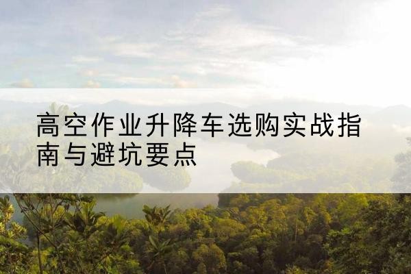 商河升降车怎么选-高空作业升降车选购实战指南与避坑要点