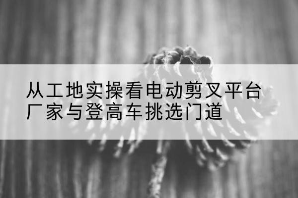 商河电动剪叉升降平台厂家-从工地实操看电动剪叉平台厂家与登高车挑选门道