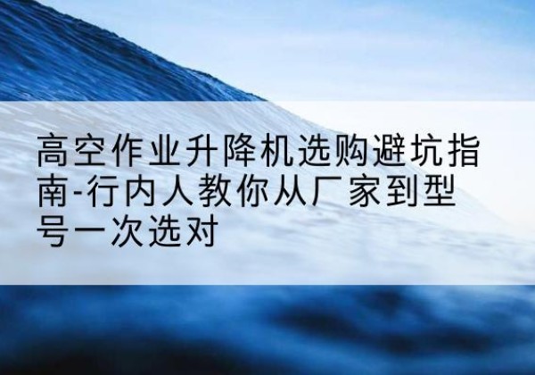 商河升降平台厂家-高空作业升降机选购避坑指南-行内人教你从厂家到型号一次选对