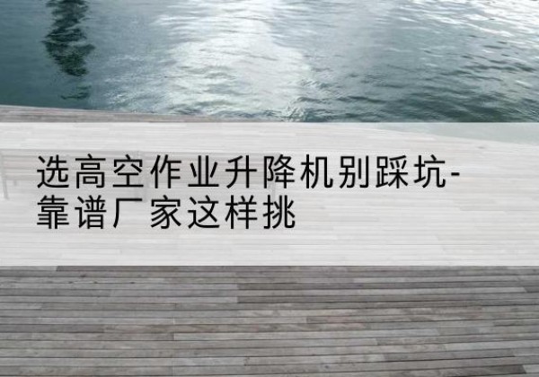 商河剪叉式升降机厂家-选高空作业升降机别踩坑-靠谱厂家这样挑