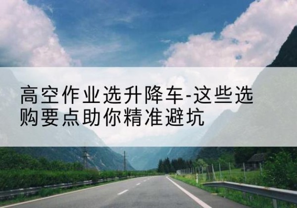 商河升降车厂家-高空作业选升降车-这些选购要点助你*避坑