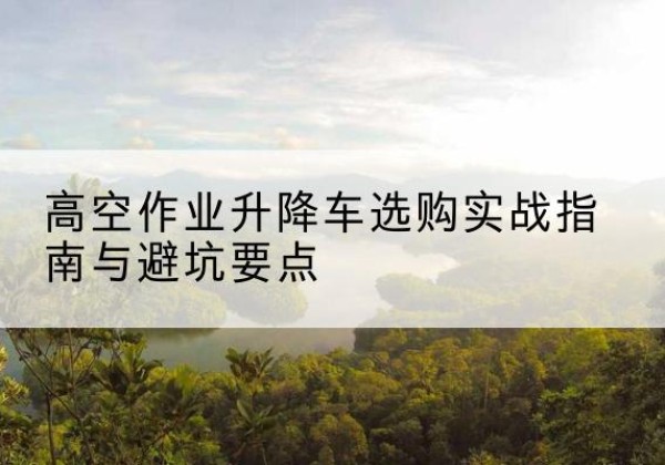 商河升降车怎么选-高空作业升降车选购实战指南与避坑要点