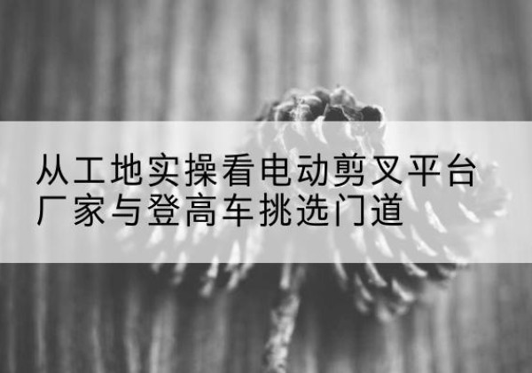 商河电动剪叉升降平台厂家-从工地实操看电动剪叉平台厂家与登高车挑选门道